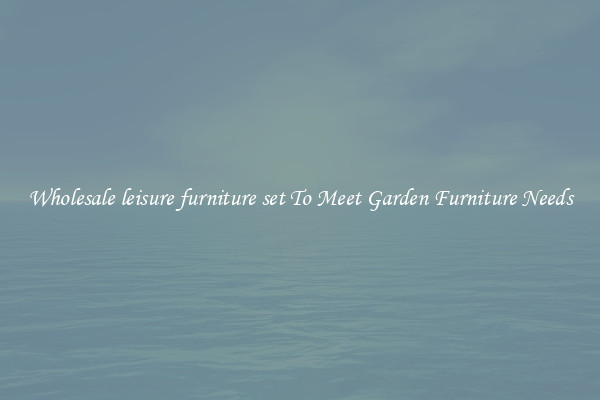 Wholesale leisure furniture set To Meet Garden Furniture Needs